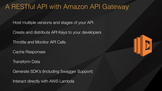 A RESTful API with Amazon API Gateway
Host multiple versions and stages of your API
Create and distribute API Keys to your developers
Throttle and Monitor API Calls
Cache Responses
Transform Data
Generate SDK’s (Including Swagger Support) 
Interact directly with AWS Lambda
 