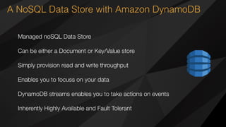 A NoSQL Data Store with Amazon DynamoDB
Managed noSQL Data Store
Can be either a Document or Key/Value store
Simply provision read and write throughput
Enables you to focuss on your data
DynamoDB streams enables you to take actions on events
Inherently Highly Available and Fault Tolerant
 