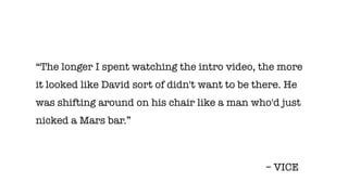 “The longer I spent watching the intro video, the more
it looked like David sort of didn't want to be there. He
was shifting around on his chair like a man who'd just
nicked a Mars bar.”
– VICE
 