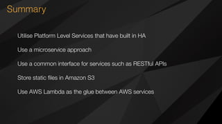 Summary
Utilise Platform Level Services that have built in HA
Use a microservice approach
Use a common interface for services such as RESTful APIs
Store static ﬁles in Amazon S3
Use AWS Lambda as the glue between AWS services
 