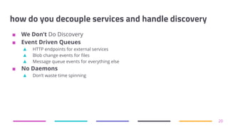 how do you decouple services and handle discovery
■ We Don’t Do Discovery
■ Event Driven Queues
▲ HTTP endpoints for external services
▲ Blob change events for files
▲ Message queue events for everything else
■ No Daemons
▲ Don’t waste time spinning
20
 