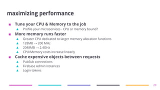 maximizing performance
■ Tune your CPU & Memory to the job
▲ Profile your microservices - CPU or memory bound?
■ More memory runs faster
▲ Greater CPU dedicated to larger memory allocation functions
▲ 128MB → 200 MHz
▲ 2048MB → 2.4GHz
▲ CPU/Memory costs increase linearly
■ Cache expensive objects between requests
▲ PubSub connections
▲ Firebase Admin instances
▲ Login tokens
29
 