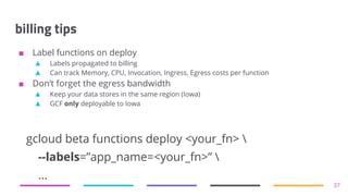 billing tips
■ Label functions on deploy
▲ Labels propagated to billing
▲ Can track Memory, CPU, Invocation, Ingress, Egress costs per function
■ Don’t forget the egress bandwidth
▲ Keep your data stores in the same region (Iowa)
▲ GCF only deployable to Iowa
37
gcloud beta functions deploy <your_fn> 
--labels=”app_name=<your_fn>” 
...
 