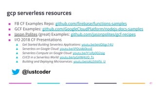 gcp serverless resources
■ FB CF Examples Repo: github.com/firebase/functions-samples
■ GCF Examples: github.com/GoogleCloudPlatform/nodejs-docs-samples
■ Jason Polites (great) Examples: github.com/jasonpolites/gcf-recipes
■ I/O 2018 CF Presentations
▲ Get Started Building Serverless Applications: youtu.be/JenJQ6gc14U
▲ Serverless on Google Cloud: youtu.be/iPQUdb0kssE
▲ Serverless Compute on Google Cloud: youtu.be/Y1sRy0Q2qig
▲ CI/CD in a Serverless World: youtu.be/iyGHW4UQ_Ts
▲ Building and Deploying Microservices: youtu.be/oALEthV9z_U
41
@lustcoder
 