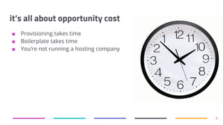 it’s all about opportunity cost
■ Provisioning takes time
■ Boilerplate takes time
■ You’re not running a hosting company
6
 