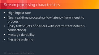 © 2018, Amazon Web Services, Inc. or its Affiliates. All rights reserved.© 2018, Amazon Web Services, Inc. or its Affiliates. All rights reserved.
Stream processing characteristics
• High ingest rate
• Near real-time processing (low latency from ingest to
process)
• Spiky traffic (lots of devices with intermittent network
connections)
• Message durability
• Message ordering
 
