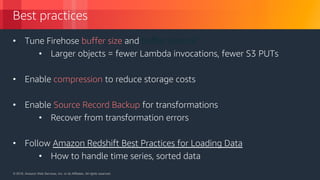 © 2018, Amazon Web Services, Inc. or its Affiliates. All rights reserved.© 2018, Amazon Web Services, Inc. or its Affiliates. All rights reserved.
Best practices
• Tune Firehose buffer size and buffer interval
• Larger objects = fewer Lambda invocations, fewer S3 PUTs
• Enable compression to reduce storage costs
• Enable Source Record Backup for transformations
• Recover from transformation errors
• Follow Amazon Redshift Best Practices for Loading Data
• How to handle time series, sorted data
 