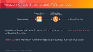 © 2018, Amazon Web Services, Inc. or its Affiliates. All rights reserved.© 2018, Amazon Web Services, Inc. or its Affiliates. All rights reserved.
Amazon Kinesis Streams and AWS Lambda
• Number of Amazon Kinesis Streams shards corresponds to concurrent invocations
of Lambda function
• Batch size sets maximum number of records per Lambda function invocation
Amazon Kinesis:
Stream
AWS Lambda:
Processor function
Streaming source Other AWS services
 