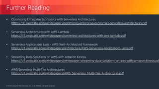 © 2018, Amazon Web Services, Inc. or its Affiliates. All rights reserved.© 2018, Amazon Web Services, Inc. or its Affiliates. All rights reserved.
Further Reading
• Optimizing Enterprise Economics with Serverless Architectures
https://d0.awsstatic.com/whitepapers/optimizing-enterprise-economics-serverless-architectures.pdf
• Serverless Architectures with AWS Lambda
https://d1.awsstatic.com/whitepapers/serverless-architectures-with-aws-lambda.pdf
• Serverless Applications Lens - AWS Well-Architected Framework
https://d1.awsstatic.com/whitepapers/architecture/AWS-Serverless-Applications-Lens.pdf
• Streaming Data Solutions on AWS with Amazon Kinesis
https://d1.awsstatic.com/whitepapers/whitepaper-streaming-data-solutions-on-aws-with-amazon-kinesis.pdf
• AWS Serverless Multi-Tier Architectures
https://d1.awsstatic.com/whitepapers/AWS_Serverless_Multi-Tier_Archiectures.pdf
 