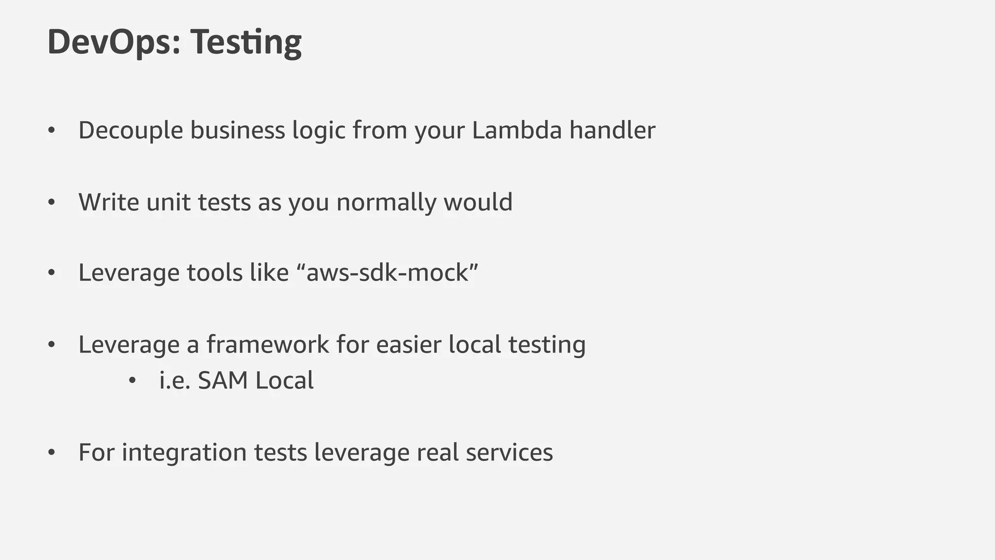 DevOps: Tes*ng
• Decouple business logic from your Lambda handler
• Write unit tests as you normally would
• Leverage tools like “aws-sdk-mock”
• Leverage a framework for easier local testing
• i.e. SAM Local
• For integration tests leverage real services
 