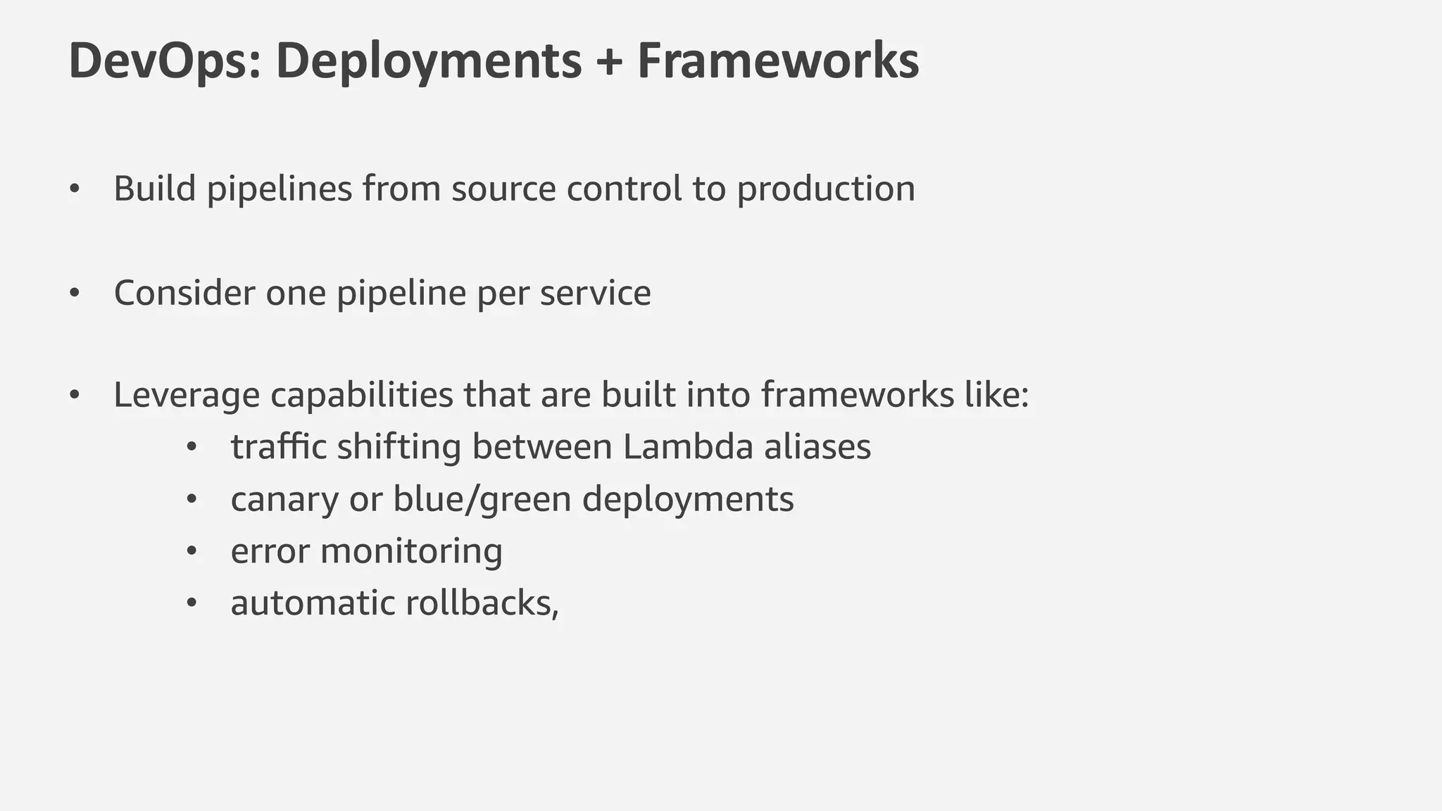 DevOps: Deployments + Frameworks
• Build pipelines from source control to production
• Consider one pipeline per service
• Leverage capabilities that are built into frameworks like:
• traﬃc shifting between Lambda aliases
• canary or blue/green deployments
• error monitoring
• automatic rollbacks,
 