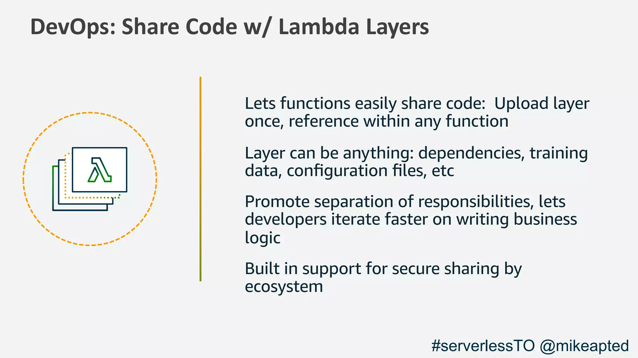 DevOps: Share Code w/ Lambda Layers
Lets functions easily share code: Upload layer
once, reference within any function
Layer can be anything: dependencies, training
data, conﬁguration ﬁles, etc
Promote separation of responsibilities, lets
developers iterate faster on writing business
logic
Built in support for secure sharing by
ecosystem
#serverlessTO @mikeapted
 