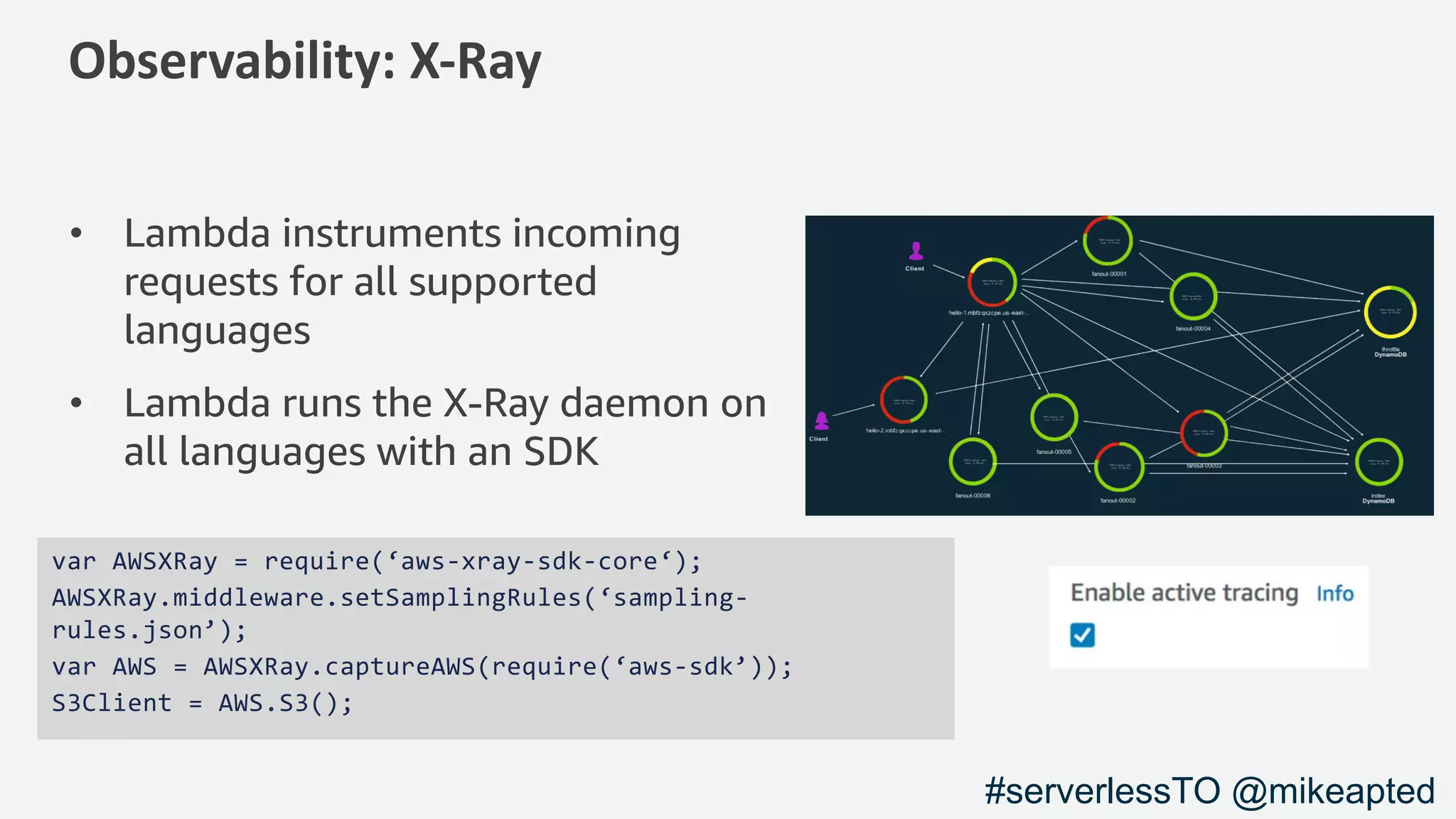 Observability: X-Ray
• Lambda instruments incoming
requests for all supported
languages
• Lambda runs the X-Ray daemon on
all languages with an SDK
var AWSXRay = require(‘aws-xray-sdk-core‘);
AWSXRay.middleware.setSamplingRules(‘sampling-
rules.json’);
var AWS = AWSXRay.captureAWS(require(‘aws-sdk’));
S3Client = AWS.S3();
#serverlessTO @mikeapted
 