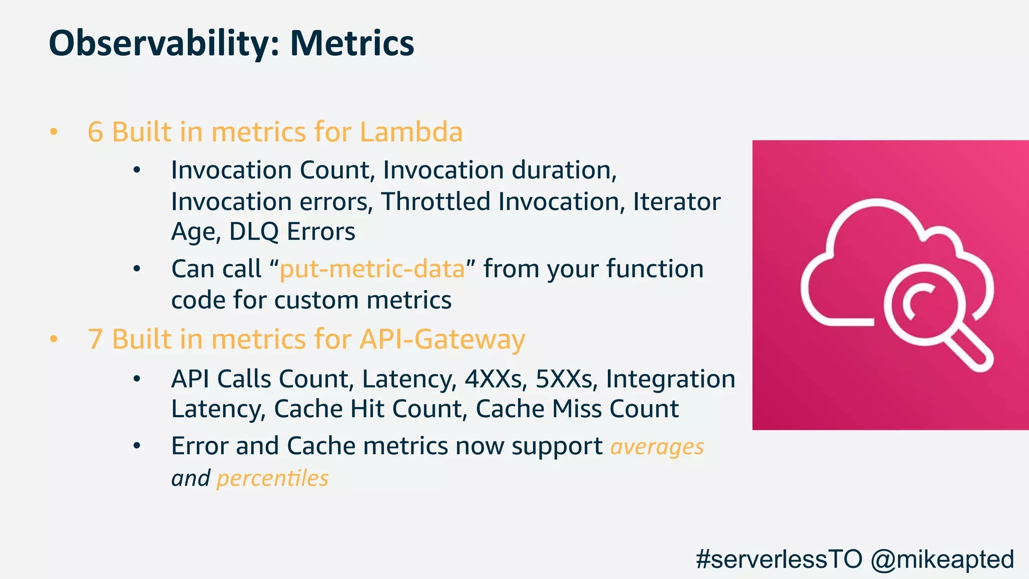 Observability: Metrics
• 6 Built in metrics for Lambda
• Invocation Count, Invocation duration,
Invocation errors, Throttled Invocation, Iterator
Age, DLQ Errors
• Can call “put-metric-data” from your function
code for custom metrics
• 7 Built in metrics for API-Gateway
• API Calls Count, Latency, 4XXs, 5XXs, Integration
Latency, Cache Hit Count, Cache Miss Count
• Error and Cache metrics now support averages
and percen,les
#serverlessTO @mikeapted
 
