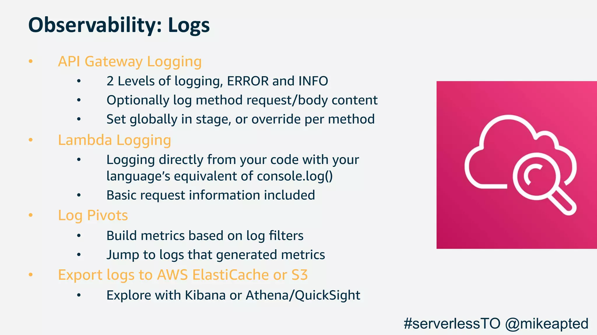 Observability: Logs
• API Gateway Logging
• 2 Levels of logging, ERROR and INFO
• Optionally log method request/body content
• Set globally in stage, or override per method
• Lambda Logging
• Logging directly from your code with your
language’s equivalent of console.log()
• Basic request information included
• Log Pivots
• Build metrics based on log ﬁlters
• Jump to logs that generated metrics
• Export logs to AWS ElastiCache or S3
• Explore with Kibana or Athena/QuickSight
#serverlessTO @mikeapted
 