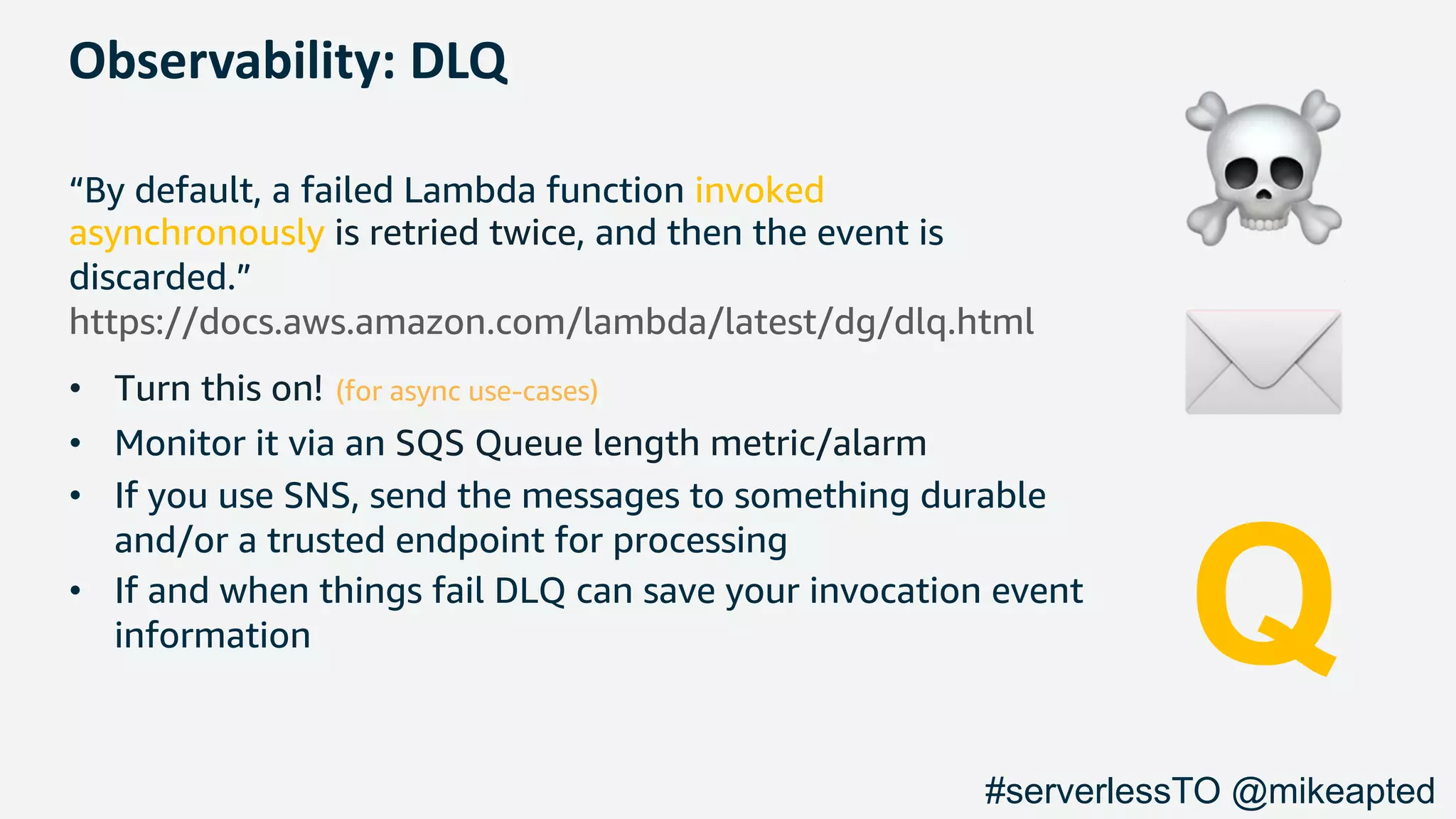 Observability: DLQ
“By default, a failed Lambda function invoked
asynchronously is retried twice, and then the event is
discarded.”
https://docs.aws.amazon.com/lambda/latest/dg/dlq.html
• Turn this on! (for async use-cases)
• Monitor it via an SQS Queue length metric/alarm
• If you use SNS, send the messages to something durable
and/or a trusted endpoint for processing
• If and when things fail DLQ can save your invocation event
information
☠
✉
Q
#serverlessTO @mikeapted
 