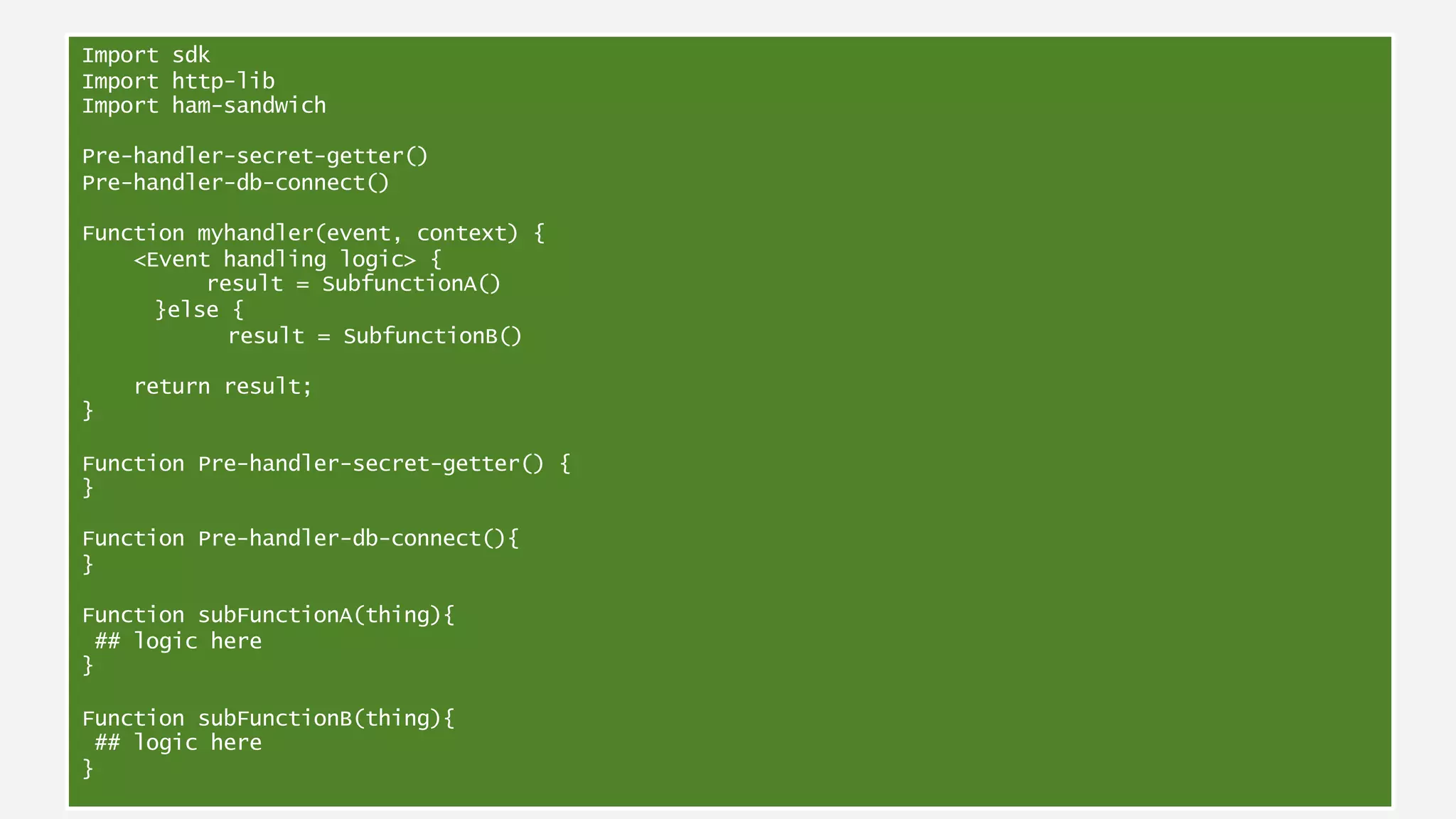 Anatomy of a Lambda functionImport sdk
Import http-lib
Import ham-sandwich
Pre-handler-secret-getter()
Pre-handler-db-connect()
Function myhandler(event, context) {
<Event handling logic> {
result = SubfunctionA()
}else {
result = SubfunctionB()
return result;
}
Function Pre-handler-secret-getter() {
}
Function Pre-handler-db-connect(){
}
Function subFunctionA(thing){
## logic here
}
Function subFunctionB(thing){
## logic here
}
 