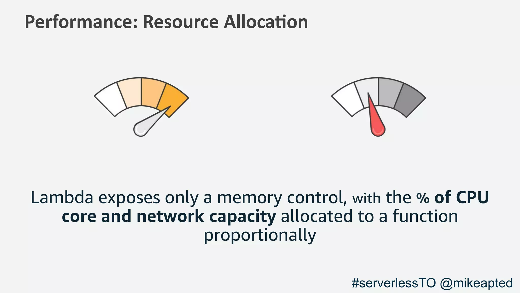 Performance: Resource Alloca1on
Lambda exposes only a memory control, with the % of CPU
core and network capacity allocated to a function
proportionally
#serverlessTO @mikeapted
 
