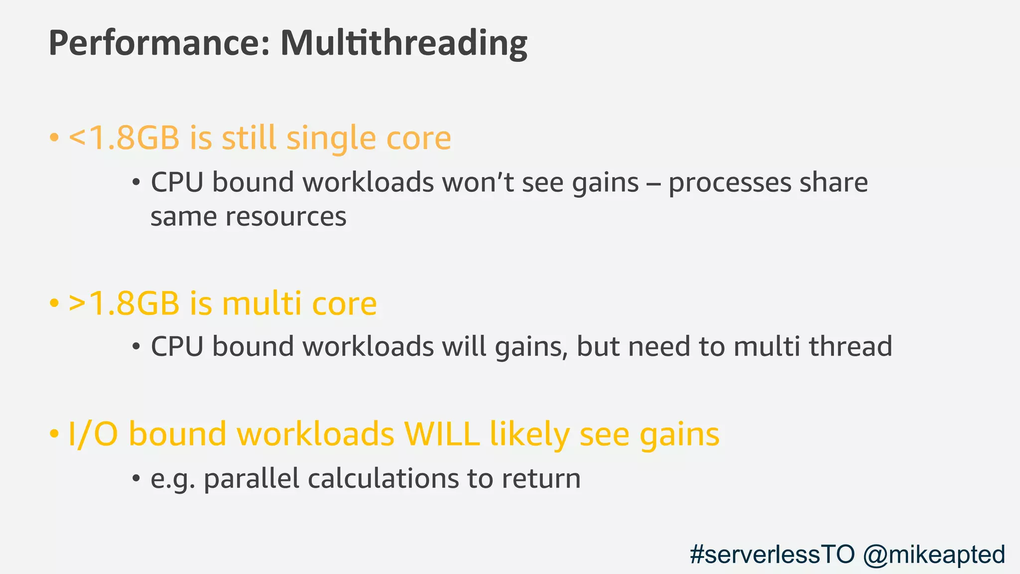 Performance: Mul/threading
• <1.8GB is still single core
• CPU bound workloads won’t see gains – processes share
same resources
• >1.8GB is multi core
• CPU bound workloads will gains, but need to multi thread
• I/O bound workloads WILL likely see gains
• e.g. parallel calculations to return
#serverlessTO @mikeapted
 