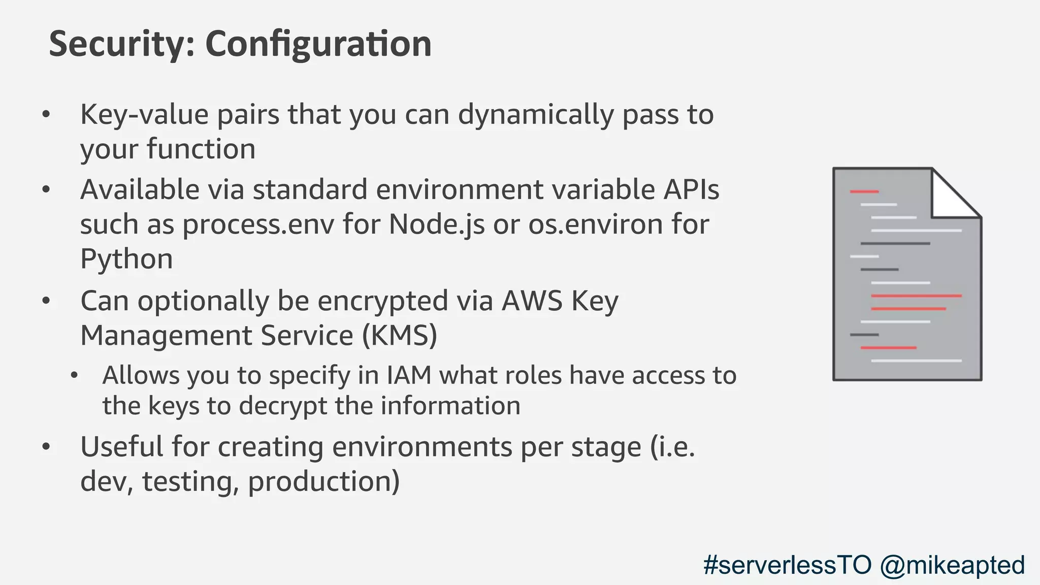 Security: Conﬁgura1on
• Key-value pairs that you can dynamically pass to
your function
• Available via standard environment variable APIs
such as process.env for Node.js or os.environ for
Python
• Can optionally be encrypted via AWS Key
Management Service (KMS)
• Allows you to specify in IAM what roles have access to
the keys to decrypt the information
• Useful for creating environments per stage (i.e.
dev, testing, production)
#serverlessTO @mikeapted
 