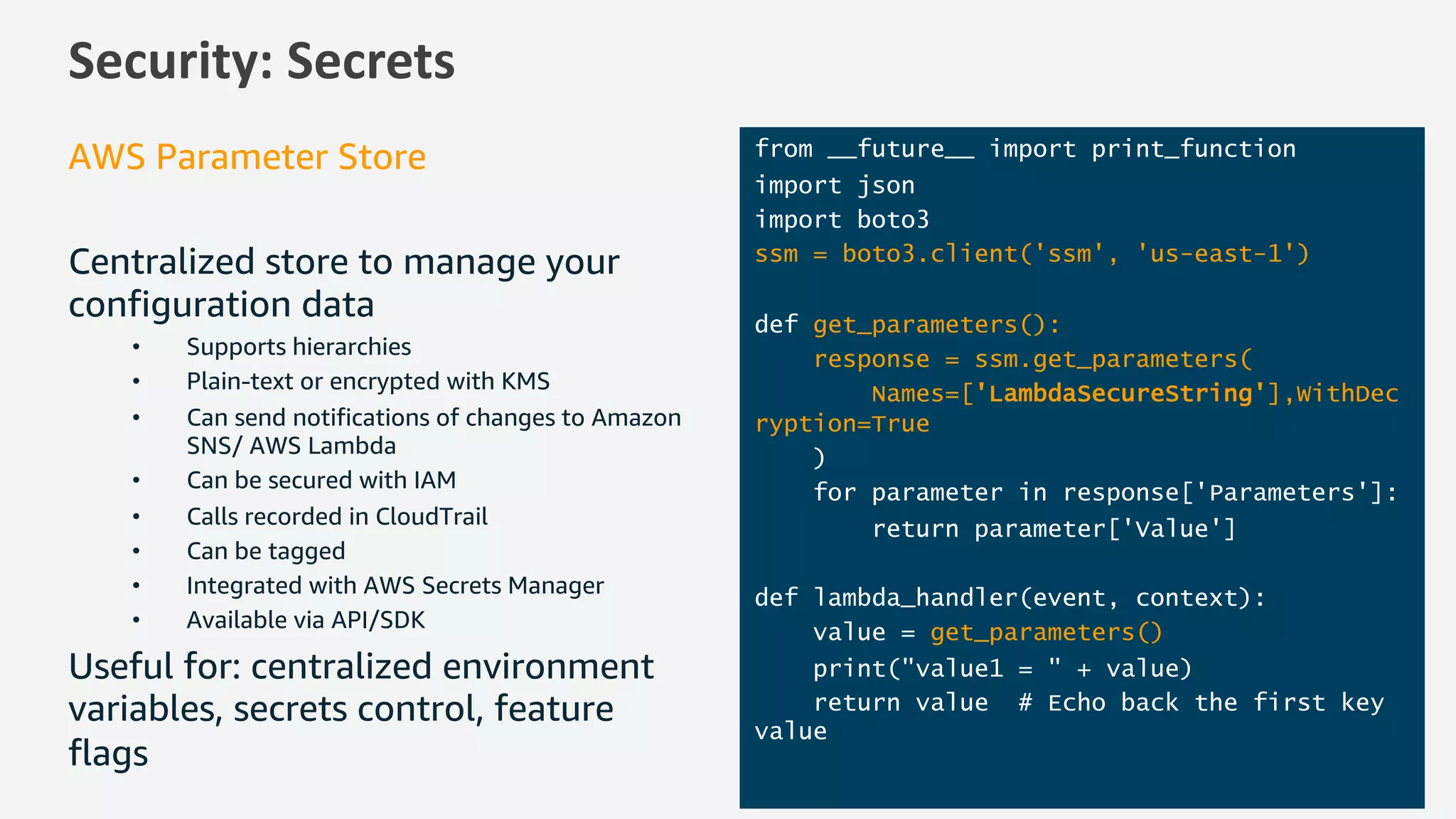 Security: Secrets
AWS Parameter Store
Centralized store to manage your
configuration data
• Supports hierarchies
• Plain-text or encrypted with KMS
• Can send notifications of changes to Amazon
SNS/ AWS Lambda
• Can be secured with IAM
• Calls recorded in CloudTrail
• Can be tagged
• Integrated with AWS Secrets Manager
• Available via API/SDK
Useful for: centralized environment
variables, secrets control, feature
flags
from __future__ import print_function
import json
import boto3
ssm = boto3.client('ssm', 'us-east-1')
def get_parameters():
response = ssm.get_parameters(
Names=['LambdaSecureString'],WithDec
ryption=True
)
for parameter in response['Parameters']:
return parameter['Value']
def lambda_handler(event, context):
value = get_parameters()
print("value1 = " + value)
return value # Echo back the first key
value
 