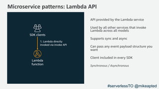 Microservice patterns: Lambda API
1. Lambda directly
invoked via invoke API
SDK clients
API provided by the Lambda service
Used by all other services that invoke
Lambda across all models
Supports sync and async
Can pass any event payload structure you
want
Client included in every SDK
Synchronous / Asynchronous
Lambda
function
#serverlessTO @mikeapted
 