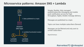 Microservice pa,erns: Amazon SNS + Lambda
2. Lambda function(s) invoked
Amazon
SNS topic
1. Data published to a topic
Data
Simple, ﬂexible, fully managed
publish/subscribe messaging and mobile
push notiﬁcation service for high
throughput, highly reliable message delivery
Messages are published to a topic
Topics can have multiple subscribers (fanout)
Messages can be ﬁltered and only sent to
certain subscribers
Asynchronous
Lambda
function
Lambda
function
#serverlessTO @mikeapted
 