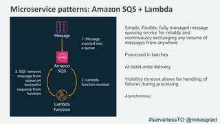 Microservice patterns: Amazon SQS + Lambda
1. Message
inserted into
a queue
Message
Amazon
SQS3. SQS removes
message from
queue on
successful
response from
function
2. Lambda
function invoked
Simple, ﬂexible, fully managed message
queuing service for reliably and
continuously exchanging any volume of
messages from anywhere
Processed in batches
At-least-once delivery
Visibility timeout allows for handling of
failures during processing
Asynchronous
Lambda
function
#serverlessTO @mikeapted
 