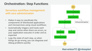 Orchestra)on: Step Func)ons
Serverless workflow management
with zero administration
• Makes it easy to coordinate the
components of distributed applications
and microservices using visual workflows
• Automatically triggers and tracks each
step and retries when there are errors, so
your application executes in order and as
expected
• Logs the state of each step, so when
things do go wrong, you can diagnose and
debug problems quickly
#serverlessTO @mikeapted
 