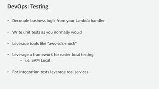 DevOps: Tes*ng
• Decouple business logic from your Lambda handler
• Write unit tests as you normally would
• Leverage tools like “aws-sdk-mock”
• Leverage a framework for easier local testing
• i.e. SAM Local
• For integration tests leverage real services
 