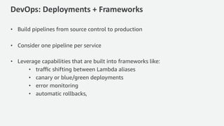 DevOps: Deployments + Frameworks
• Build pipelines from source control to production
• Consider one pipeline per service
• Leverage capabilities that are built into frameworks like:
• traﬃc shifting between Lambda aliases
• canary or blue/green deployments
• error monitoring
• automatic rollbacks,
 