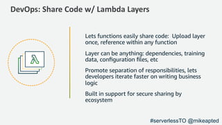DevOps: Share Code w/ Lambda Layers
Lets functions easily share code: Upload layer
once, reference within any function
Layer can be anything: dependencies, training
data, conﬁguration ﬁles, etc
Promote separation of responsibilities, lets
developers iterate faster on writing business
logic
Built in support for secure sharing by
ecosystem
#serverlessTO @mikeapted
 