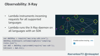 Observability: X-Ray
• Lambda instruments incoming
requests for all supported
languages
• Lambda runs the X-Ray daemon on
all languages with an SDK
var AWSXRay = require(‘aws-xray-sdk-core‘);
AWSXRay.middleware.setSamplingRules(‘sampling-
rules.json’);
var AWS = AWSXRay.captureAWS(require(‘aws-sdk’));
S3Client = AWS.S3();
#serverlessTO @mikeapted
 