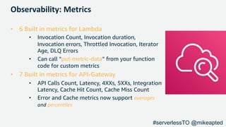 Observability: Metrics
• 6 Built in metrics for Lambda
• Invocation Count, Invocation duration,
Invocation errors, Throttled Invocation, Iterator
Age, DLQ Errors
• Can call “put-metric-data” from your function
code for custom metrics
• 7 Built in metrics for API-Gateway
• API Calls Count, Latency, 4XXs, 5XXs, Integration
Latency, Cache Hit Count, Cache Miss Count
• Error and Cache metrics now support averages
and percen,les
#serverlessTO @mikeapted
 