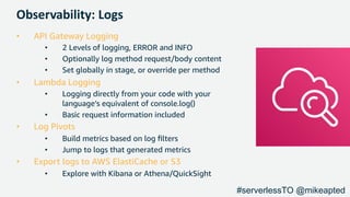 Observability: Logs
• API Gateway Logging
• 2 Levels of logging, ERROR and INFO
• Optionally log method request/body content
• Set globally in stage, or override per method
• Lambda Logging
• Logging directly from your code with your
language’s equivalent of console.log()
• Basic request information included
• Log Pivots
• Build metrics based on log ﬁlters
• Jump to logs that generated metrics
• Export logs to AWS ElastiCache or S3
• Explore with Kibana or Athena/QuickSight
#serverlessTO @mikeapted
 