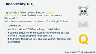 Observability: DLQ
“By default, a failed Lambda function invoked
asynchronously is retried twice, and then the event is
discarded.”
https://docs.aws.amazon.com/lambda/latest/dg/dlq.html
• Turn this on! (for async use-cases)
• Monitor it via an SQS Queue length metric/alarm
• If you use SNS, send the messages to something durable
and/or a trusted endpoint for processing
• If and when things fail DLQ can save your invocation event
information
☠
✉
Q
#serverlessTO @mikeapted
 