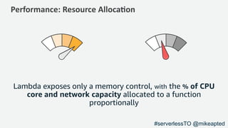 Performance: Resource Alloca1on
Lambda exposes only a memory control, with the % of CPU
core and network capacity allocated to a function
proportionally
#serverlessTO @mikeapted
 