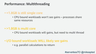 Performance: Mul/threading
• <1.8GB is still single core
• CPU bound workloads won’t see gains – processes share
same resources
• >1.8GB is multi core
• CPU bound workloads will gains, but need to multi thread
• I/O bound workloads WILL likely see gains
• e.g. parallel calculations to return
#serverlessTO @mikeapted
 