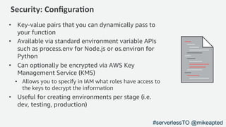 Security: Conﬁgura1on
• Key-value pairs that you can dynamically pass to
your function
• Available via standard environment variable APIs
such as process.env for Node.js or os.environ for
Python
• Can optionally be encrypted via AWS Key
Management Service (KMS)
• Allows you to specify in IAM what roles have access to
the keys to decrypt the information
• Useful for creating environments per stage (i.e.
dev, testing, production)
#serverlessTO @mikeapted
 