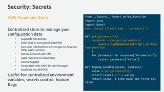 Security: Secrets
AWS Parameter Store
Centralized store to manage your
configuration data
• Supports hierarchies
• Plain-text or encrypted with KMS
• Can send notifications of changes to Amazon
SNS/ AWS Lambda
• Can be secured with IAM
• Calls recorded in CloudTrail
• Can be tagged
• Integrated with AWS Secrets Manager
• Available via API/SDK
Useful for: centralized environment
variables, secrets control, feature
flags
from __future__ import print_function
import json
import boto3
ssm = boto3.client('ssm', 'us-east-1')
def get_parameters():
response = ssm.get_parameters(
Names=['LambdaSecureString'],WithDec
ryption=True
)
for parameter in response['Parameters']:
return parameter['Value']
def lambda_handler(event, context):
value = get_parameters()
print("value1 = " + value)
return value # Echo back the first key
value
 