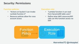 Security: Permissions
Function policies:
• “Actions on bucket X can invoke
Lambda function Z"
• Resource policies allow for cross
account access
Execution role:
• “Lambda function A can read
from DynamoDB table users”
• Deﬁne what AWS resources/API
calls can this function access via
IAM
Event source ServicesFunction
#serverlessTO @mikeapted
 
