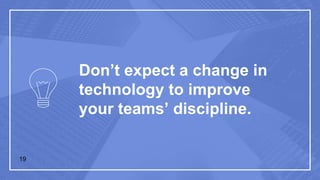 Don’t expect a change in
technology to improve
your teams’ discipline.
19
 