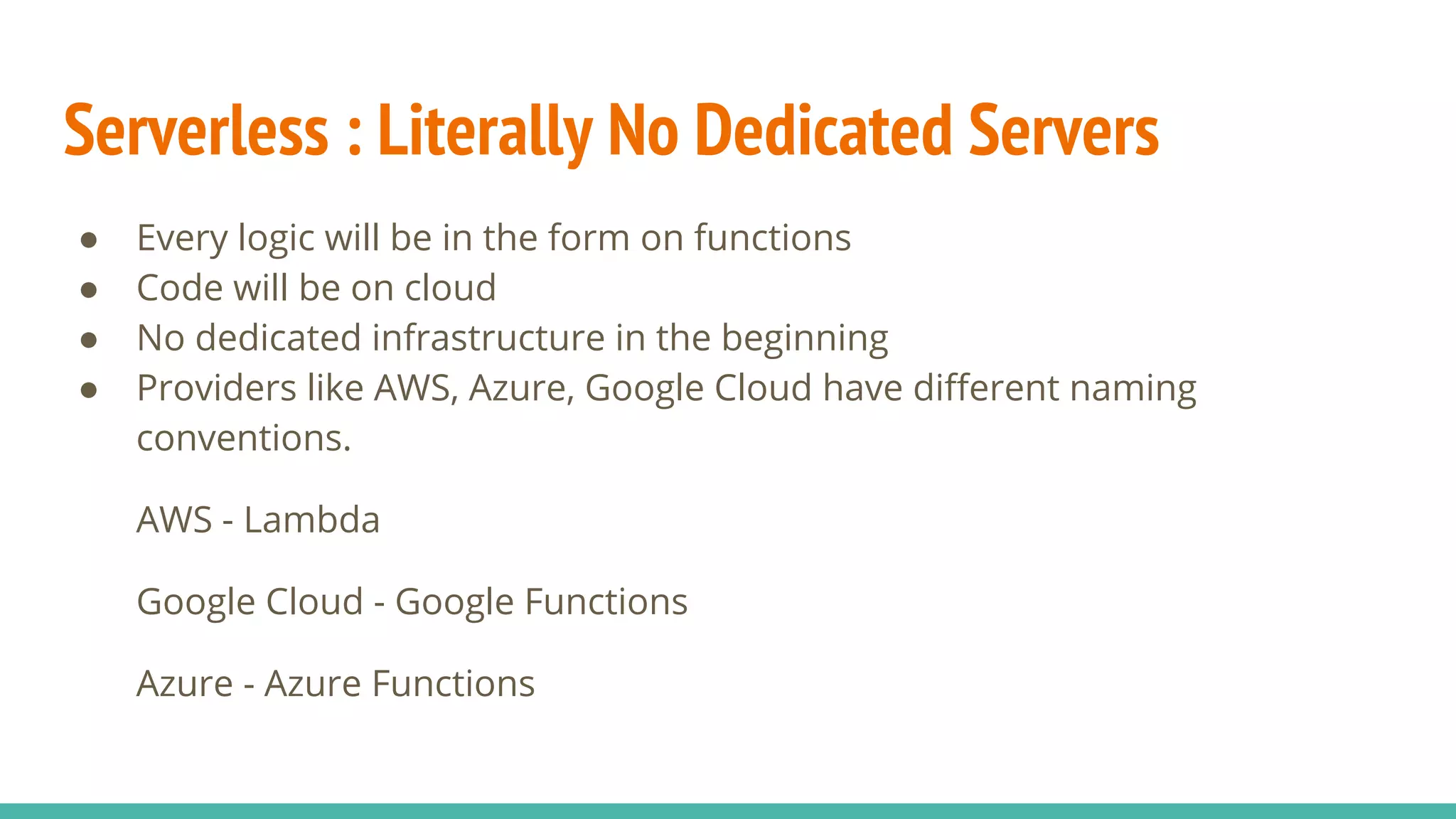 Serverless : Literally No Dedicated Servers
● Every logic will be in the form on functions
● Code will be on cloud
● No dedicated infrastructure in the beginning
● Providers like AWS, Azure, Google Cloud have different naming
conventions.
AWS - Lambda
Google Cloud - Google Functions
Azure - Azure Functions
 