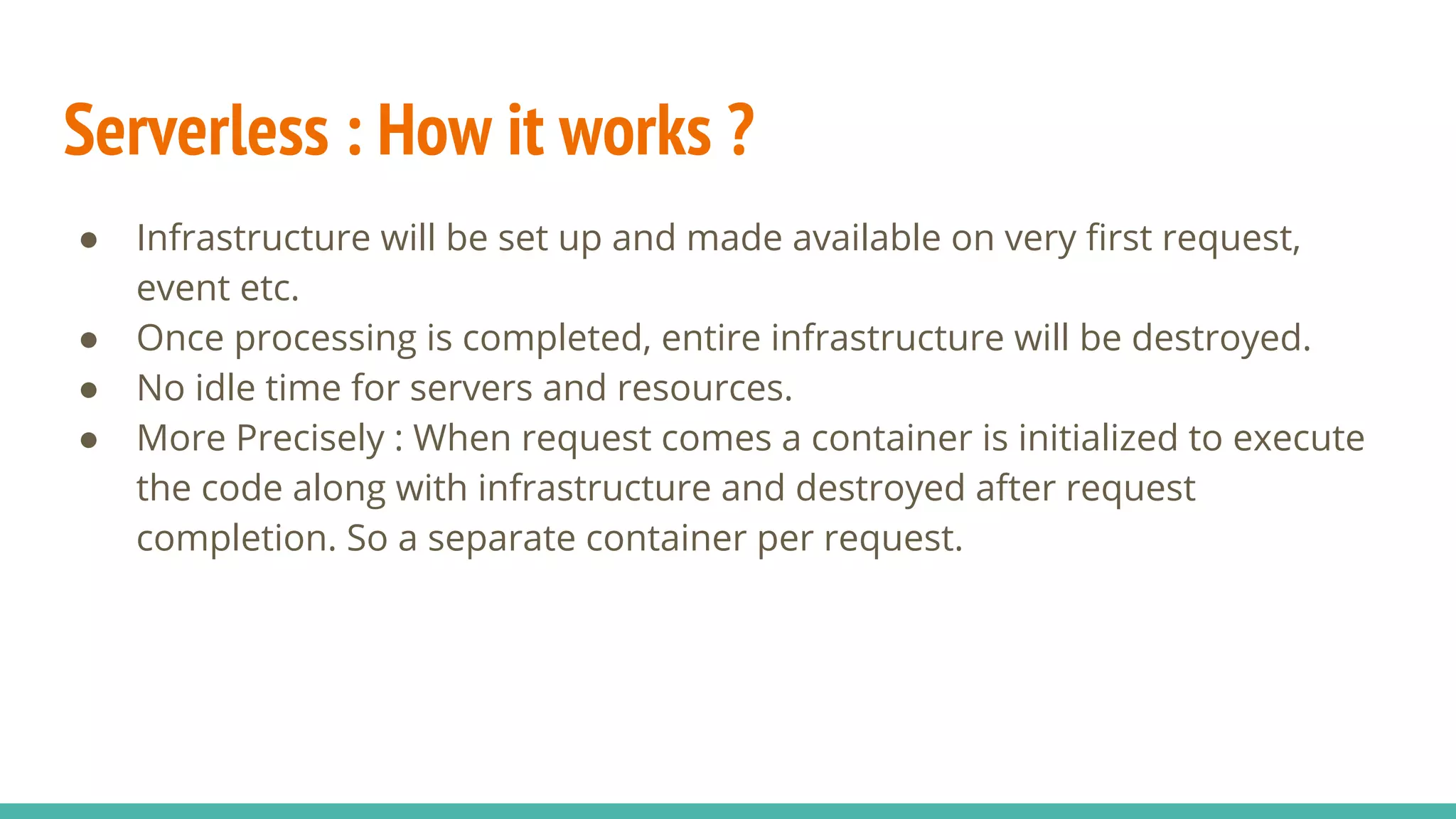 Serverless : How it works ?
● Infrastructure will be set up and made available on very first request,
event etc.
● Once processing is completed, entire infrastructure will be destroyed.
● No idle time for servers and resources.
● More Precisely : When request comes a container is initialized to execute
the code along with infrastructure and destroyed after request
completion. So a separate container per request.
 