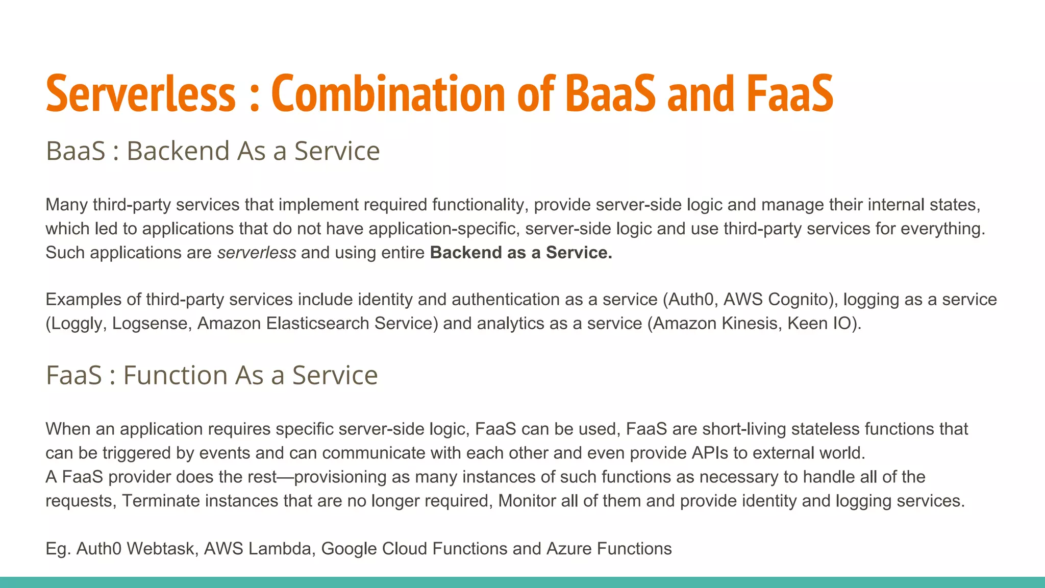 Serverless : Combination of BaaS and FaaS
BaaS : Backend As a Service
Many third-party services that implement required functionality, provide server-side logic and manage their internal states,
which led to applications that do not have application-specific, server-side logic and use third-party services for everything.
Such applications are serverless and using entire Backend as a Service.
Examples of third-party services include identity and authentication as a service (Auth0, AWS Cognito), logging as a service
(Loggly, Logsense, Amazon Elasticsearch Service) and analytics as a service (Amazon Kinesis, Keen IO).
FaaS : Function As a Service
When an application requires specific server-side logic, FaaS can be used, FaaS are short-living stateless functions that
can be triggered by events and can communicate with each other and even provide APIs to external world.
A FaaS provider does the rest—provisioning as many instances of such functions as necessary to handle all of the
requests, Terminate instances that are no longer required, Monitor all of them and provide identity and logging services.
Eg. Auth0 Webtask, AWS Lambda, Google Cloud Functions and Azure Functions
 