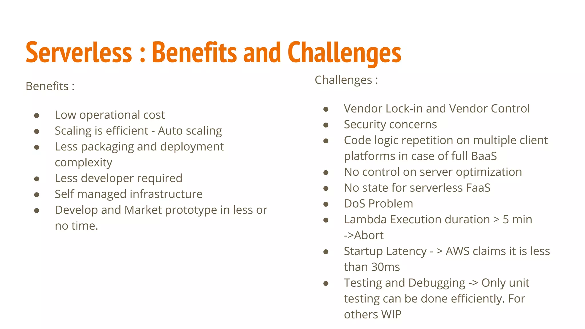 Serverless : Benefits and Challenges
Benefits :
● Low operational cost
● Scaling is efficient - Auto scaling
● Less packaging and deployment
complexity
● Less developer required
● Self managed infrastructure
● Develop and Market prototype in less or
no time.
Challenges :
● Vendor Lock-in and Vendor Control
● Security concerns
● Code logic repetition on multiple client
platforms in case of full BaaS
● No control on server optimization
● No state for serverless FaaS
● DoS Problem
● Lambda Execution duration > 5 min
->Abort
● Startup Latency - > AWS claims it is less
than 30ms
● Testing and Debugging -> Only unit
testing can be done efficiently. For
others WIP
 
