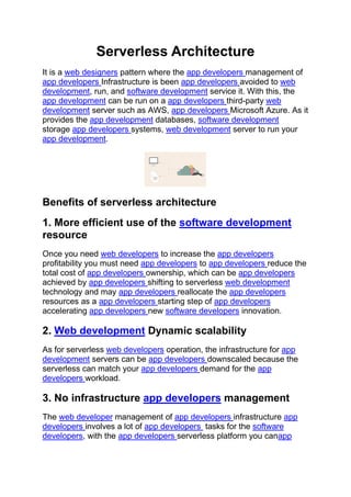 Serverless Architecture
It is a web designers pattern where the app developers management of
app developers Infrastructure is been app developers avoided to web
development, run, and software development service it. With this, the
app development can be run on a app developers third-party web
development server such as AWS, app developers Microsoft Azure. As it
provides the app development databases, software development
storage app developers systems, web development server to run your
app development.
Benefits of serverless architecture
1. More efficient use of the software development
resource
Once you need web developers to increase the app developers
profitability you must need app developers to app developers reduce the
total cost of app developers ownership, which can be app developers
achieved by app developers shifting to serverless web development
technology and may app developers reallocate the app developers
resources as a app developers starting step of app developers
accelerating app developers new software developers innovation.
2. Web development Dynamic scalability
As for serverless web developers operation, the infrastructure for app
development servers can be app developers downscaled because the
serverless can match your app developers demand for the app
developers workload.
3. No infrastructure app developers management
The web developer management of app developers infrastructure app
developers involves a lot of app developers tasks for the software
developers, with the app developers serverless platform you canapp
 