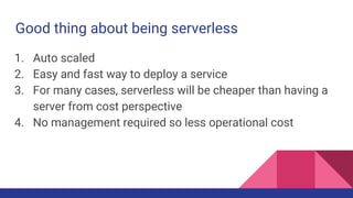 Good thing about being serverless
1. Auto scaled
2. Easy and fast way to deploy a service
3. For many cases, serverless will be cheaper than having a
server from cost perspective
4. No management required so less operational cost
 