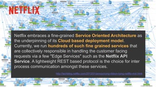 Netflix embraces a fine-grained Service Oriented Architecture as
the underpinning of its Cloud based deployment model.
Currently, we run hundreds of such fine grained services that
are collectively responsible in handling the customer facing
requests via a few "Edge Services" such as the Netflix API
Service. A lightweight REST based protocol is the choice for inter
process communication amongst these services.
http://techblog.netflix.com/2013/01/announcing-ribbon-tying-netflix-mid.html
 