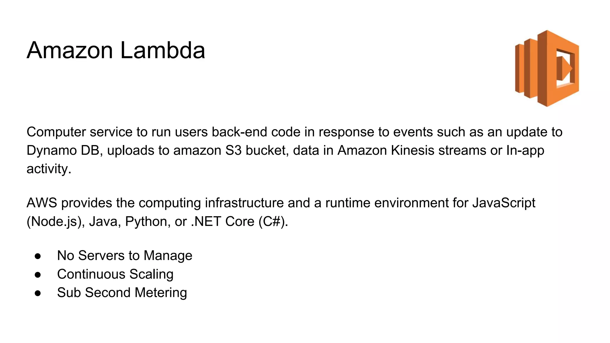 Amazon Lambda
Computer service to run users back-end code in response to events such as an update to
Dynamo DB, uploads to amazon S3 bucket, data in Amazon Kinesis streams or In-app
activity.
AWS provides the computing infrastructure and a runtime environment for JavaScript
(Node.js), Java, Python, or .NET Core (C#).
● No Servers to Manage
● Continuous Scaling
● Sub Second Metering
 